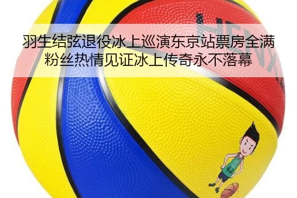 羽生结弦退役冰上巡演东京站票房全满 粉丝热情见证冰上传奇永不落幕